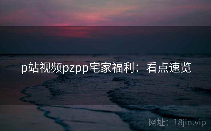 p站视频pzpp宅家福利：看点速览