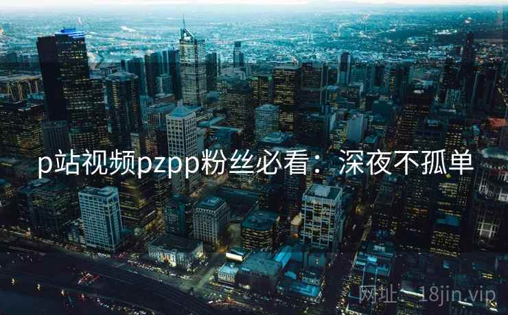 p站视频pzpp粉丝必看：深夜不孤单