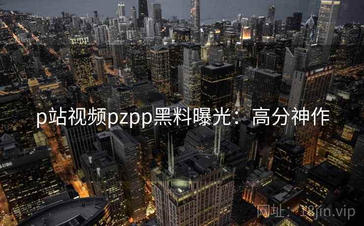 p站视频pzpp黑料曝光：高分神作